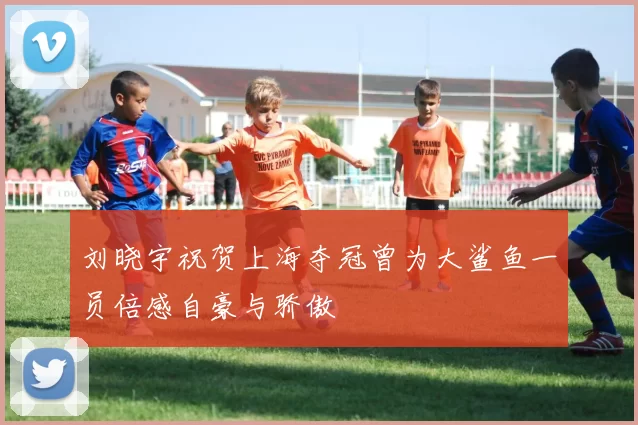 刘晓宇祝贺上海夺冠曾为大鲨鱼一员倍感自豪与骄傲