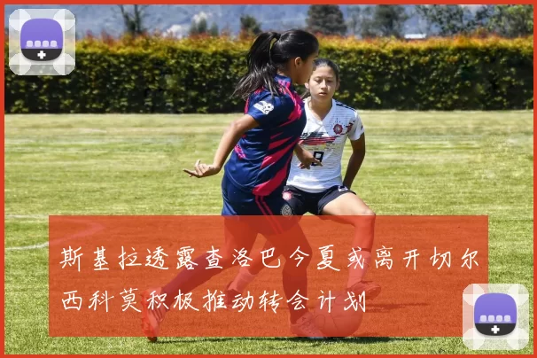 斯基拉透露查洛巴今夏或离开切尔西科莫积极推动转会计划